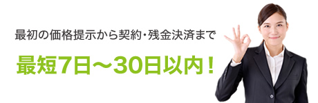 最初の価格提示から契約・残金決済まで最短7日～30日以内！