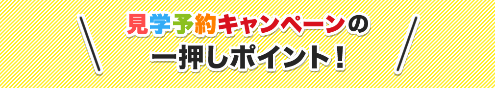 見学予約キャンペーンの一押しポイント！